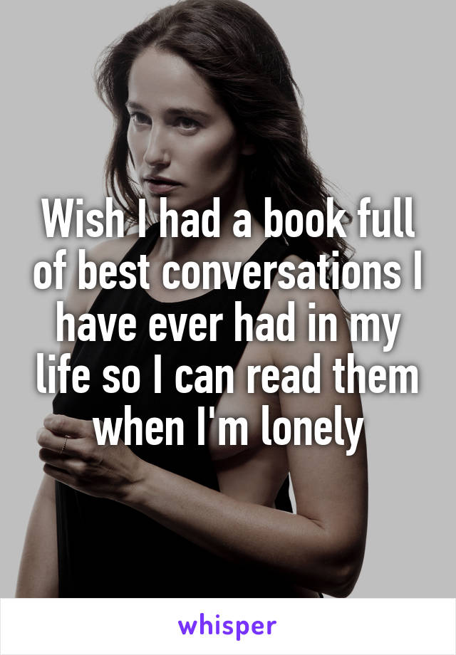 Wish I had a book full of best conversations I have ever had in my life so I can read them when I'm lonely
