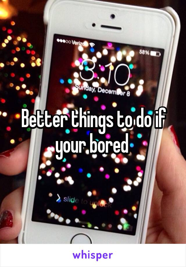 Better things to do if your bored 