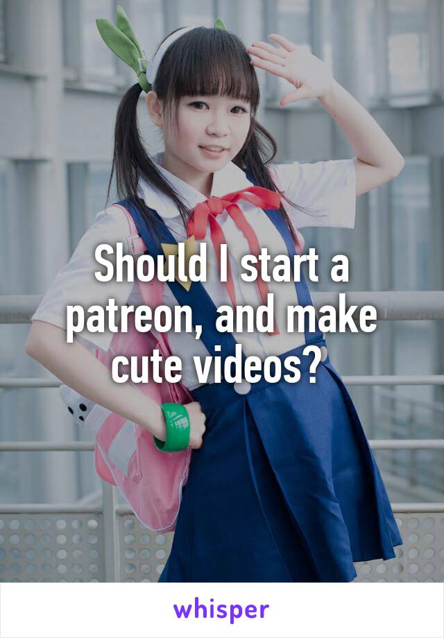 Should I start a patreon, and make cute videos? 