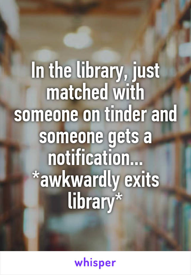 In the library, just matched with someone on tinder and someone gets a notification... *awkwardly exits library*