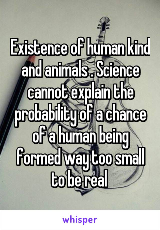 Existence of human kind and animals . Science cannot explain the probability of a chance of a human being formed way too small to be real 