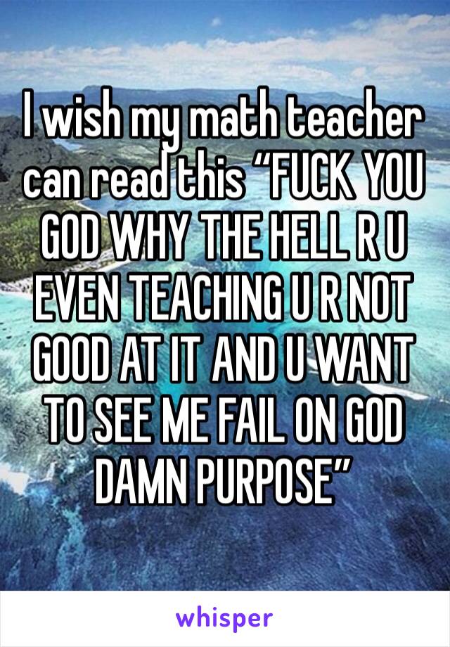 I wish my math teacher can read this “FUCK YOU GOD WHY THE HELL R U EVEN TEACHING U R NOT GOOD AT IT AND U WANT TO SEE ME FAIL ON GOD DAMN PURPOSE”
