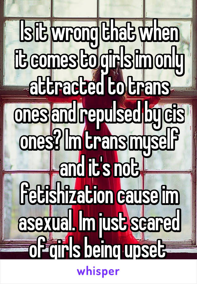 Is it wrong that when it comes to girls im only attracted to trans ones and repulsed by cis ones? Im trans myself and it's not fetishization cause im asexual. Im just scared of girls being upset 