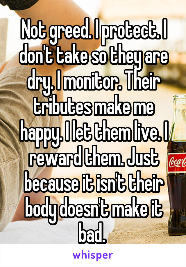 Not greed. I protect. I don't take so they are dry. I monitor. Their tributes make me happy. I let them live. I reward them. Just because it isn't their body doesn't make it bad. 