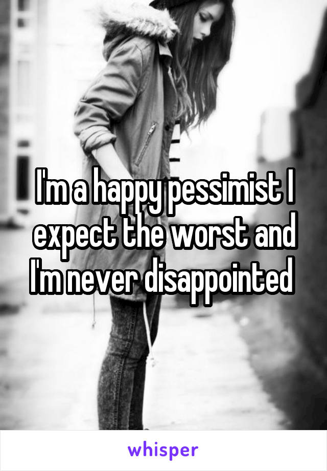 I'm a happy pessimist I expect the worst and I'm never disappointed 