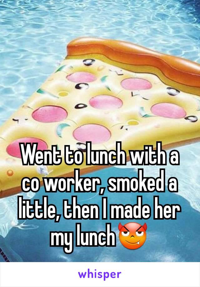 Went to lunch with a co worker, smoked a little, then I made her my lunch😈