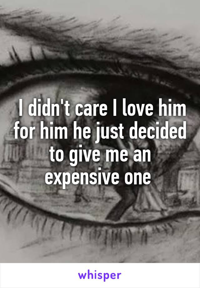  I didn't care I love him for him he just decided to give me an expensive one 