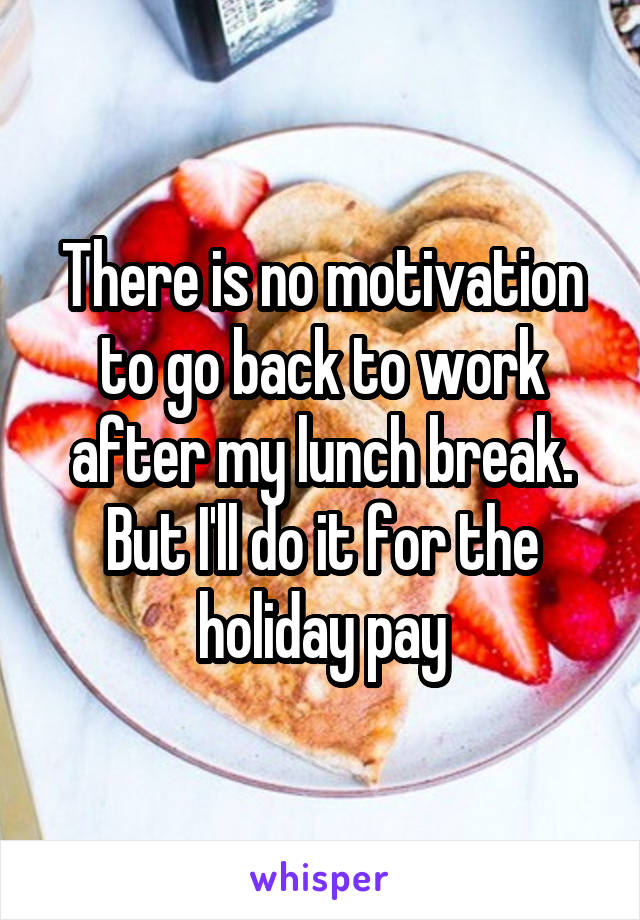There is no motivation to go back to work after my lunch break. But I'll do it for the holiday pay