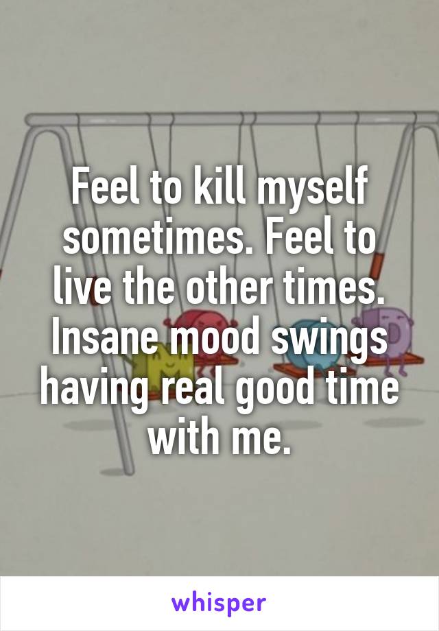 Feel to kill myself sometimes. Feel to live the other times. Insane mood swings having real good time with me.