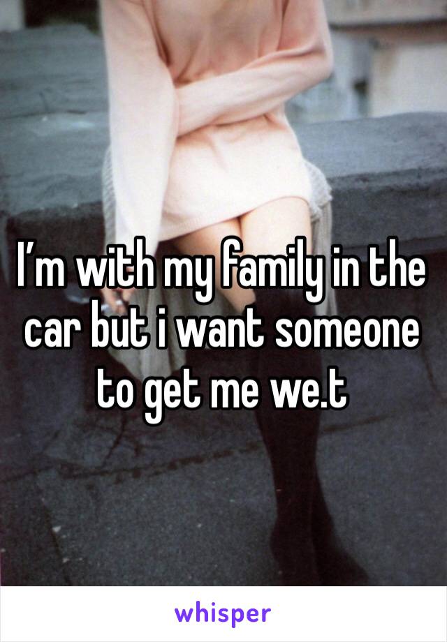 I’m with my family in the car but i want someone to get me we.t