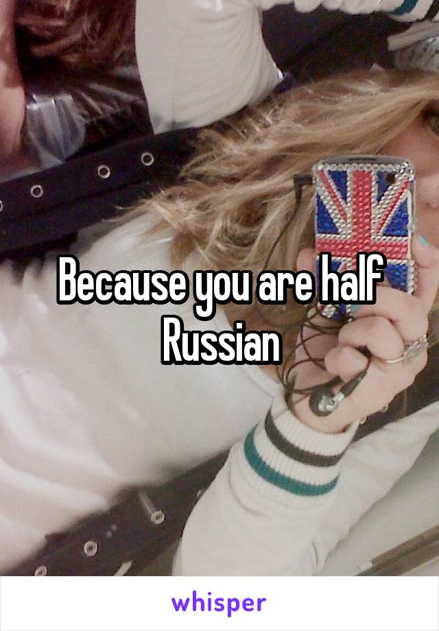 Because you are half Russian