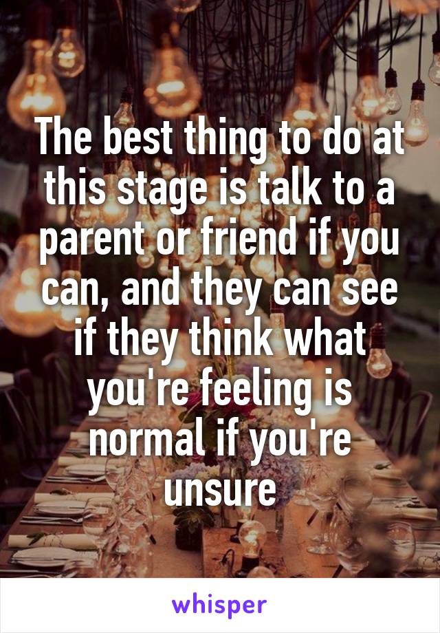 The best thing to do at this stage is talk to a parent or friend if you can, and they can see if they think what you're feeling is normal if you're unsure