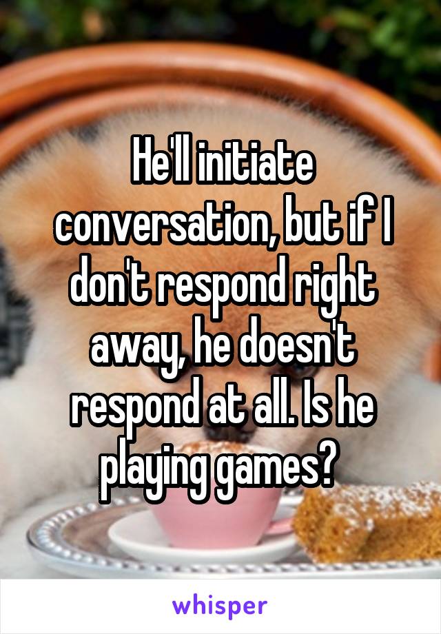 He'll initiate conversation, but if I don't respond right away, he doesn't respond at all. Is he playing games? 