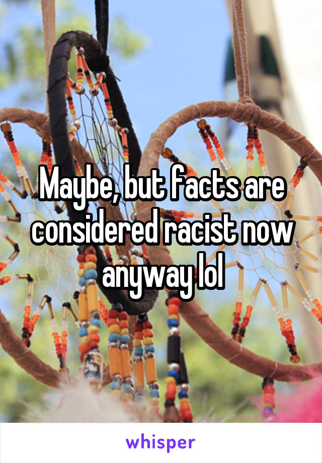 Maybe, but facts are considered racist now anyway lol