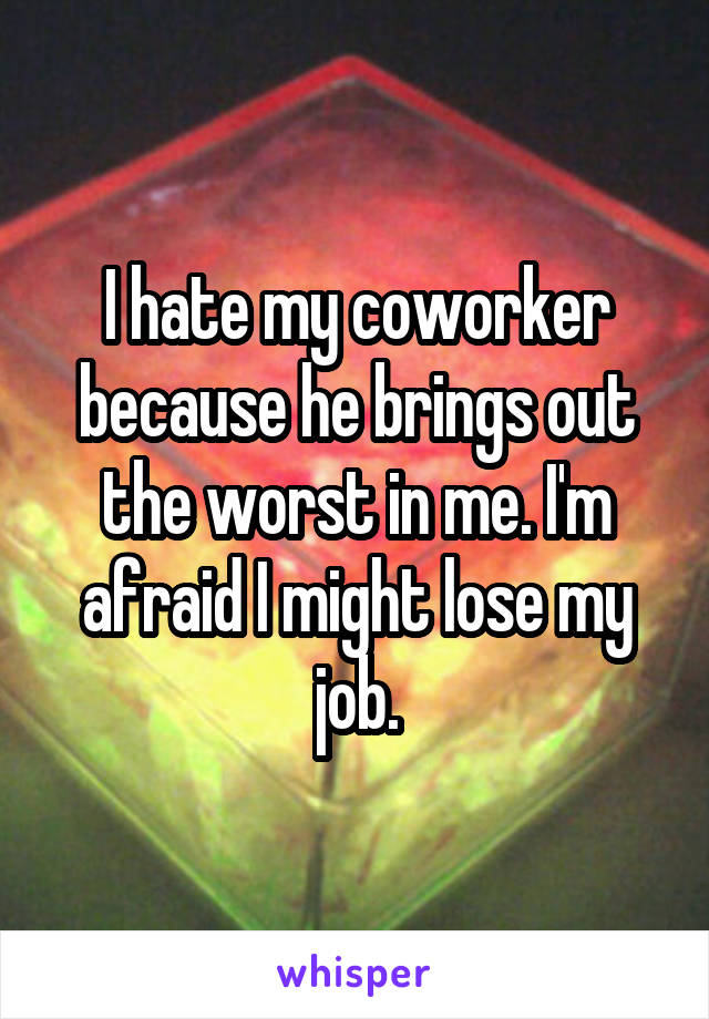 I hate my coworker because he brings out the worst in me. I'm afraid I might lose my job.