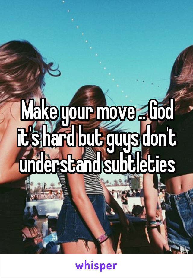 Make your move .. God it's hard but guys don't understand subtleties