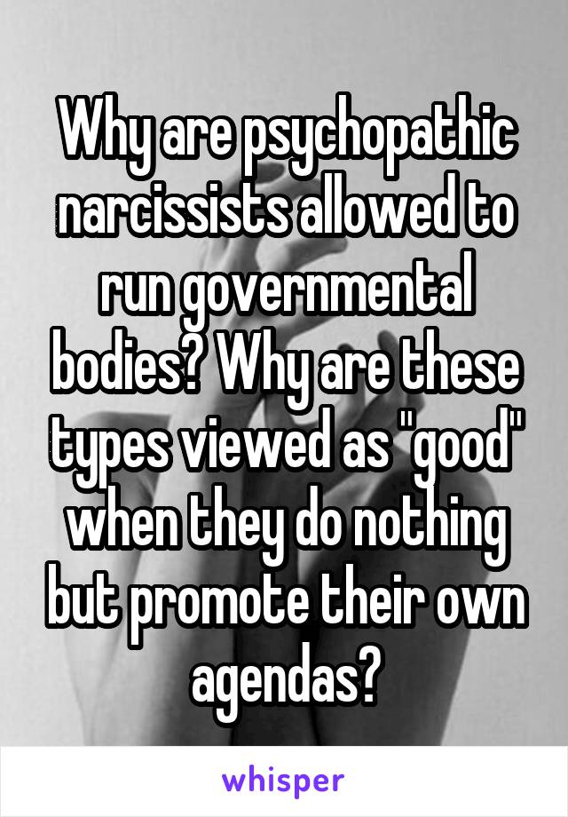 Why are psychopathic narcissists allowed to run governmental bodies? Why are these types viewed as "good" when they do nothing but promote their own agendas?