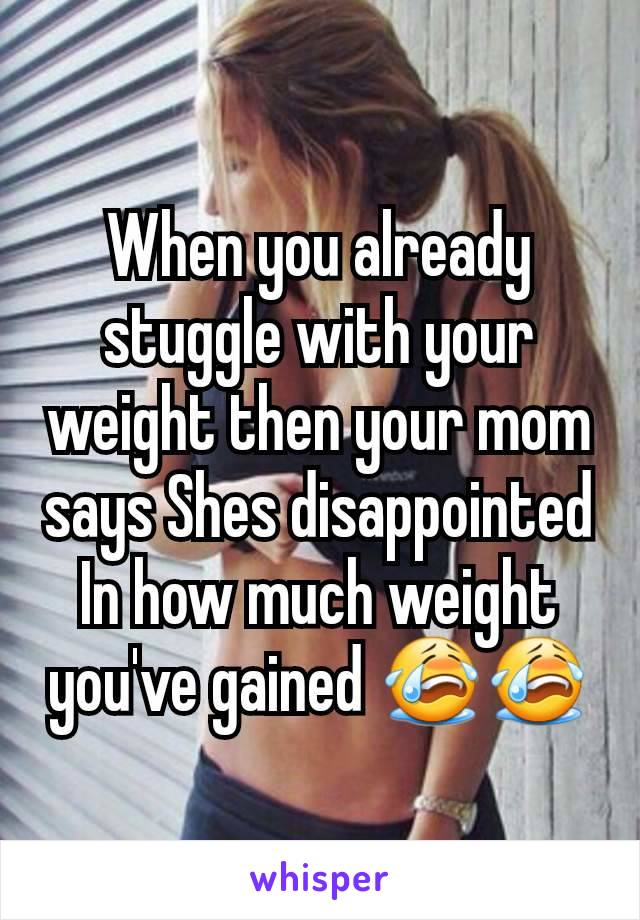 When you already stuggle with your weight then your mom says Shes disappointed In how much weight you've gained 😭😭
