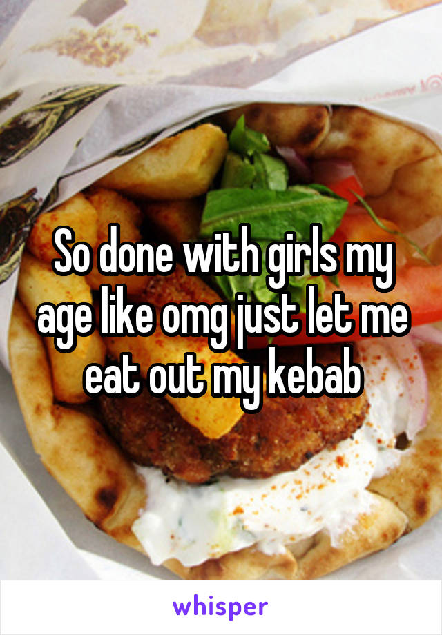 So done with girls my age like omg just let me eat out my kebab
