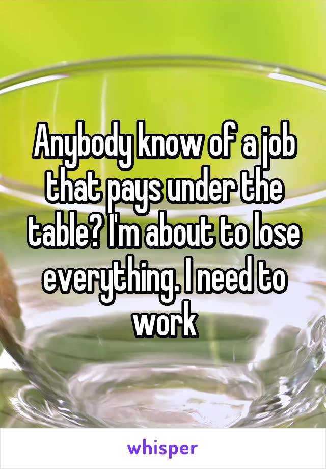Anybody know of a job that pays under the table? I'm about to lose everything. I need to work