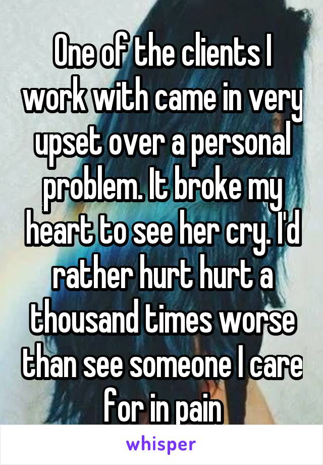 One of the clients I work with came in very upset over a personal problem. It broke my heart to see her cry. I'd rather hurt hurt a thousand times worse than see someone I care for in pain