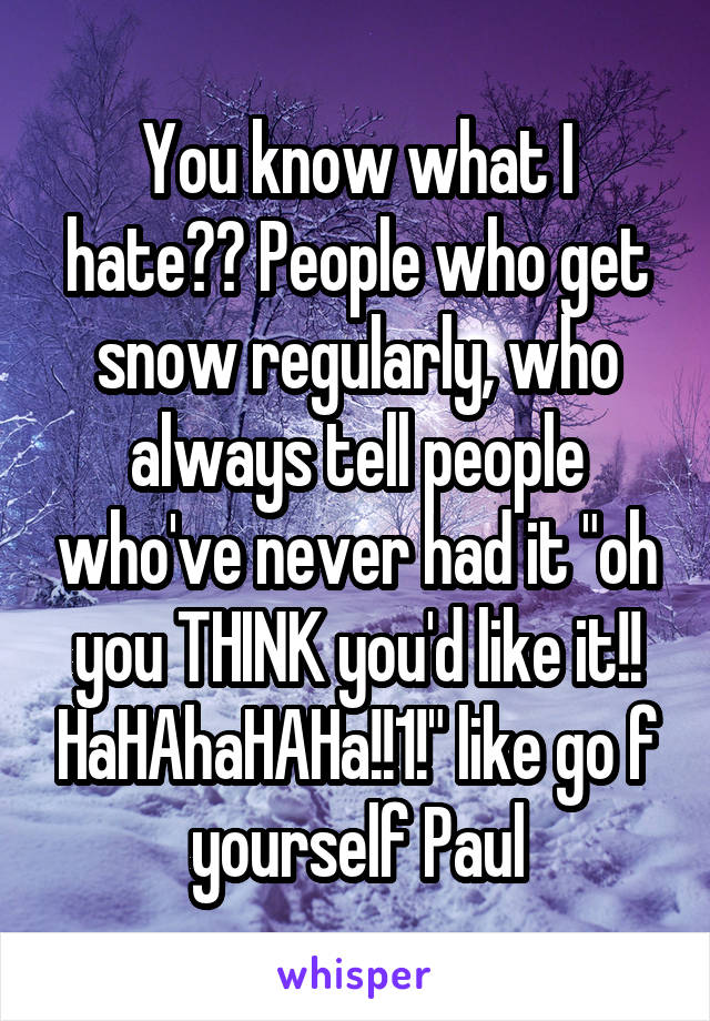 You know what I hate?? People who get snow regularly, who always tell people who've never had it "oh you THINK you'd like it!! HaHAhaHAHa!!1!" like go f yourself Paul