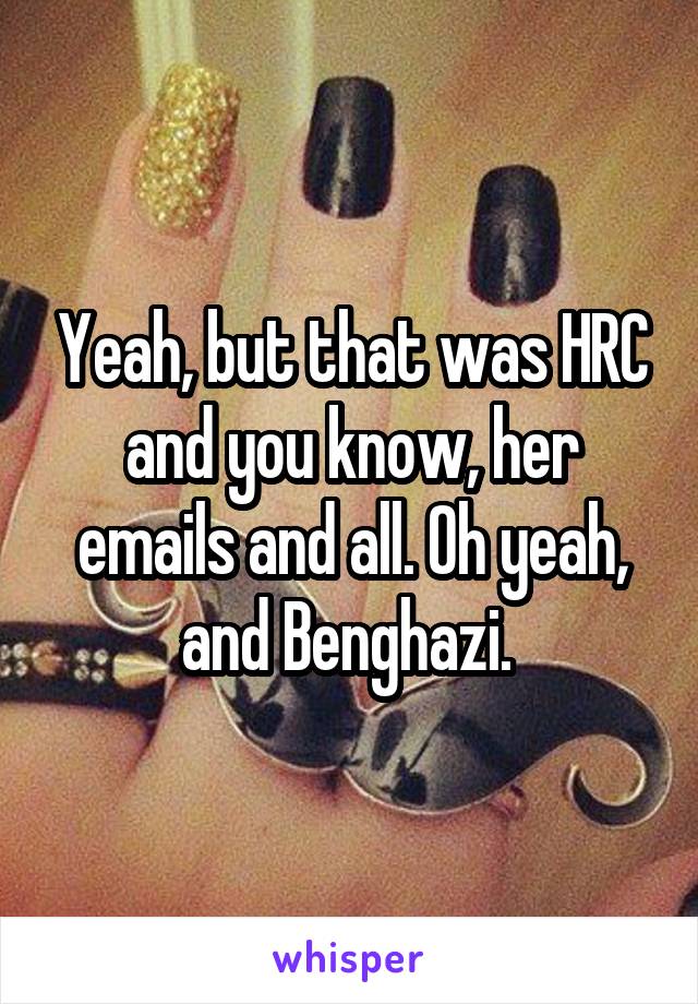 Yeah, but that was HRC and you know, her emails and all. Oh yeah, and Benghazi. 