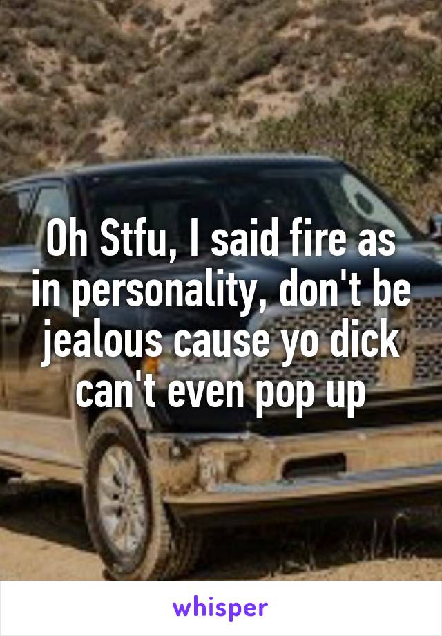 Oh Stfu, I said fire as in personality, don't be jealous cause yo dick can't even pop up