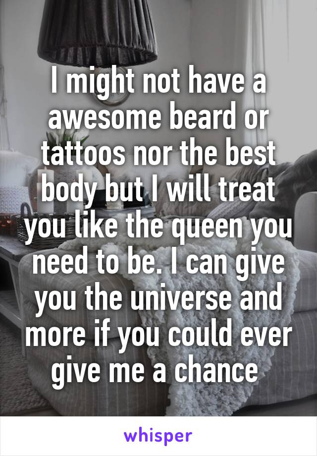 I might not have a awesome beard or tattoos nor the best body but I will treat you like the queen you need to be. I can give you the universe and more if you could ever give me a chance 