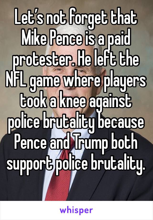 Let’s not forget that Mike Pence is a paid protester. He left the NFL game where players took a knee against police brutality because Pence and Trump both support police brutality. 