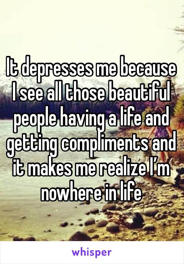 It depresses me because I see all those beautiful people having a life and getting compliments and it makes me realize I’m nowhere in life 
