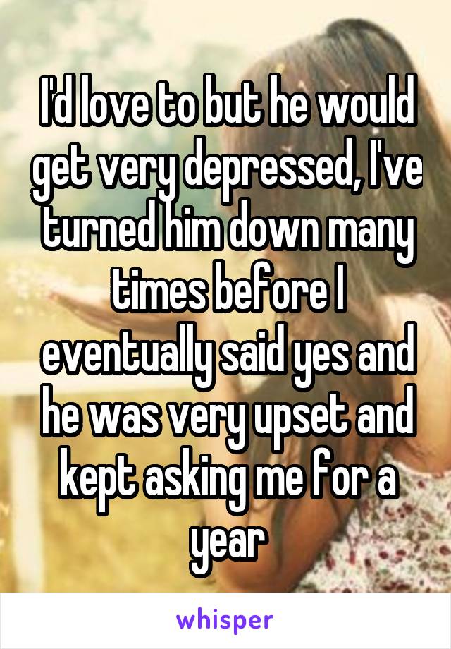 I'd love to but he would get very depressed, I've turned him down many times before I eventually said yes and he was very upset and kept asking me for a year