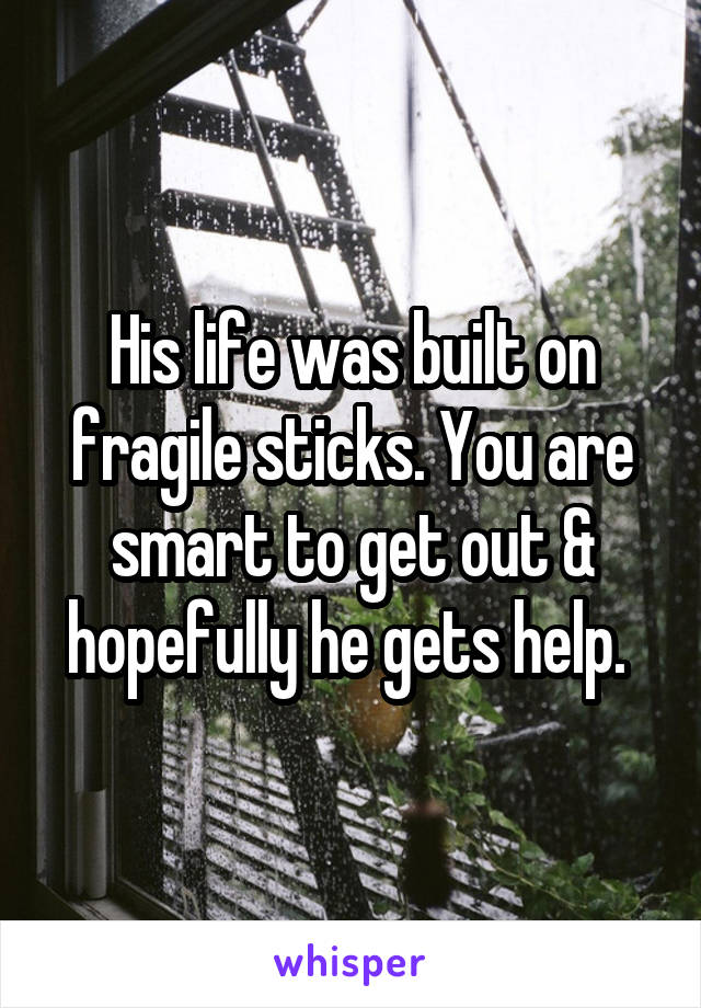 His life was built on fragile sticks. You are smart to get out & hopefully he gets help. 
