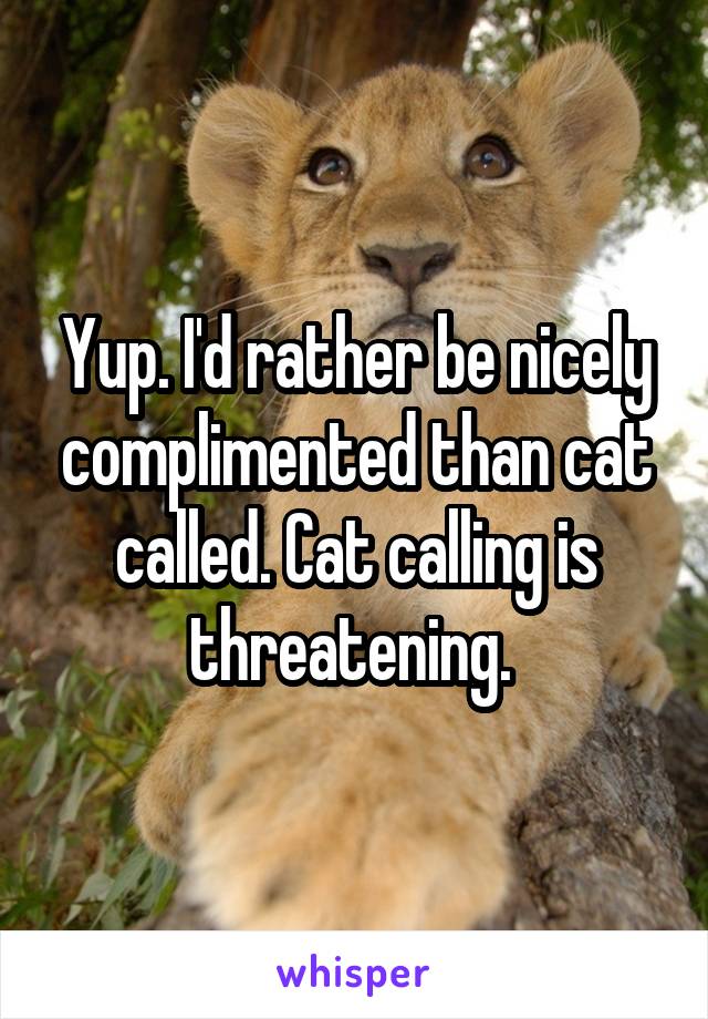 Yup. I'd rather be nicely complimented than cat called. Cat calling is threatening. 