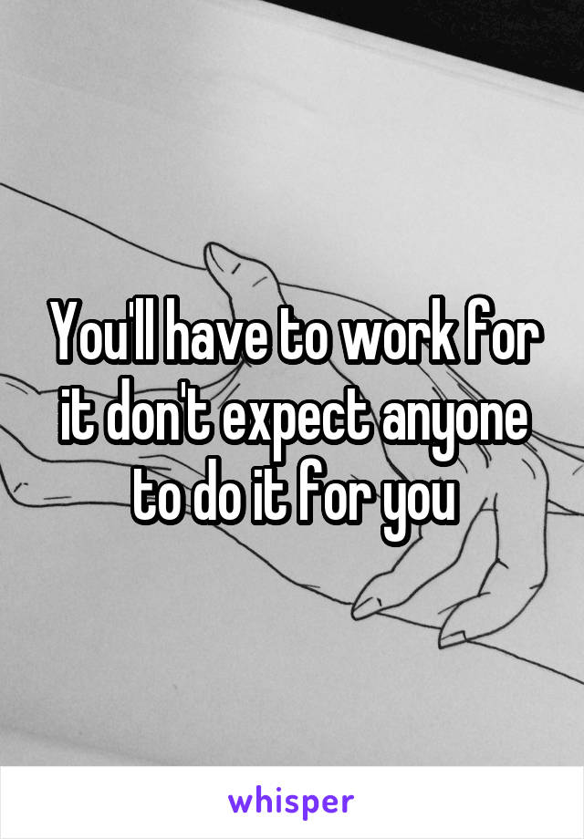 You'll have to work for it don't expect anyone to do it for you