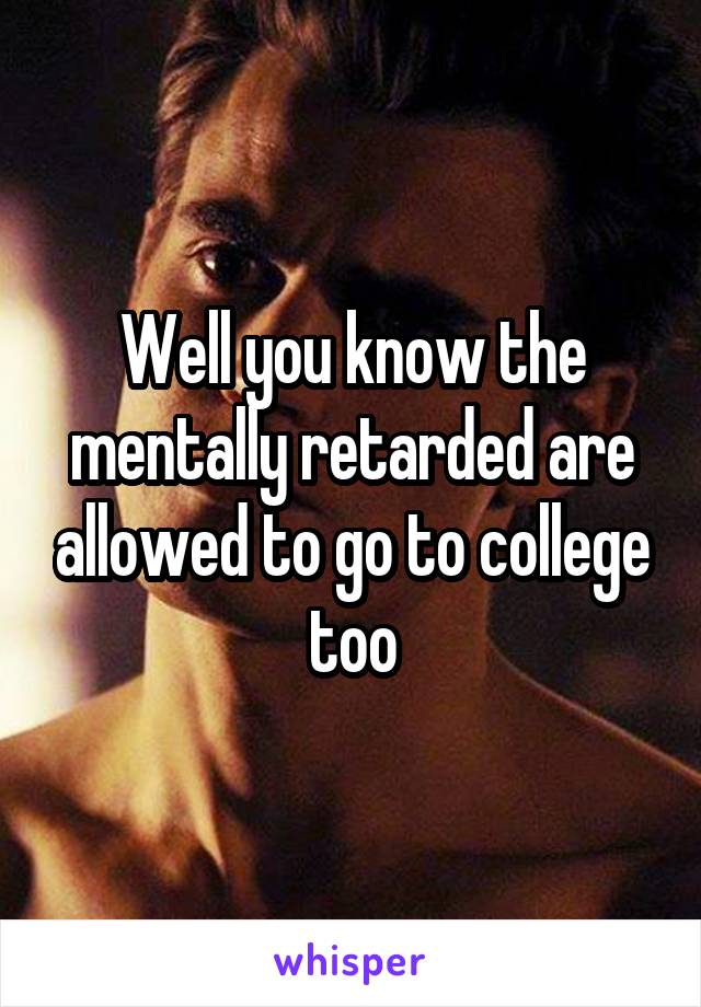Well you know the mentally retarded are allowed to go to college too
