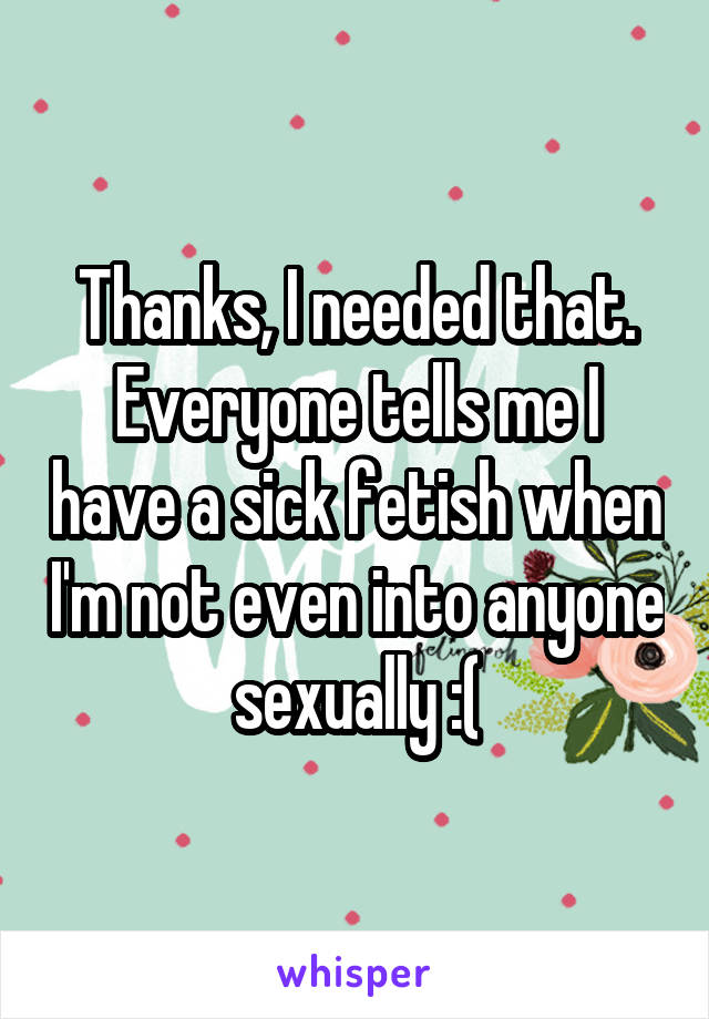Thanks, I needed that. Everyone tells me I have a sick fetish when I'm not even into anyone sexually :(