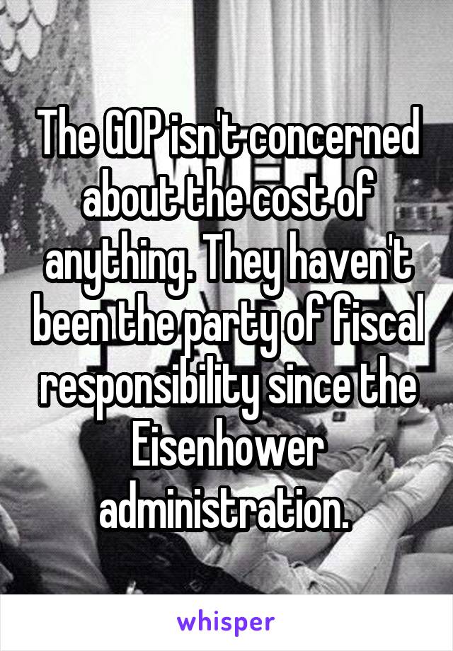 The GOP isn't concerned about the cost of anything. They haven't been the party of fiscal responsibility since the Eisenhower administration. 