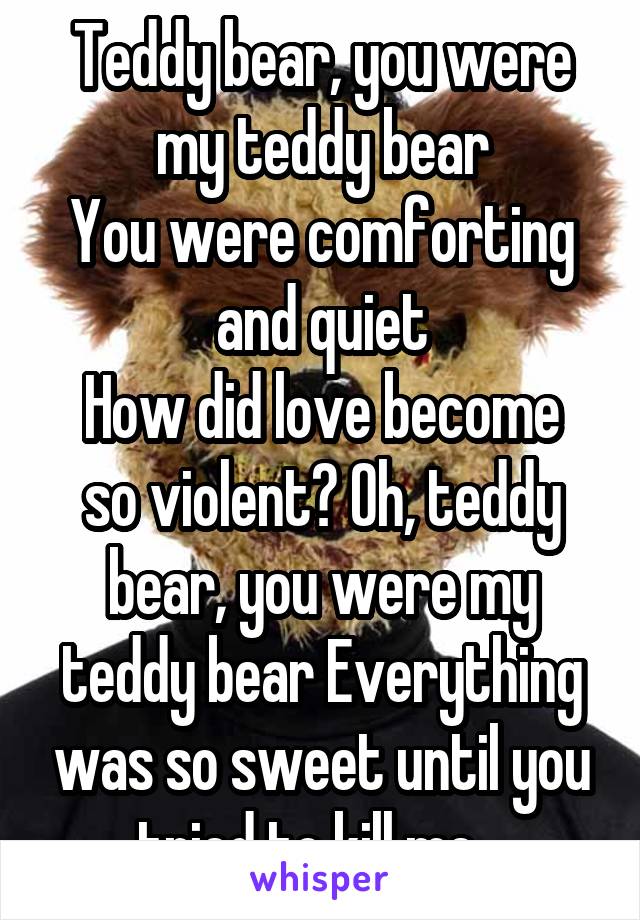 Teddy bear, you were my teddy bear
You were comforting and quiet
How did love become so violent? Oh, teddy bear, you were my teddy bear Everything was so sweet until you tried to kill me.. 