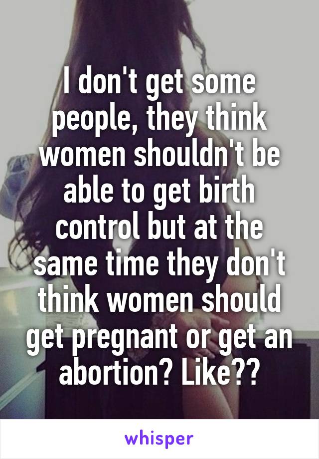 I don't get some people, they think women shouldn't be able to get birth control but at the same time they don't think women should get pregnant or get an abortion? Like??