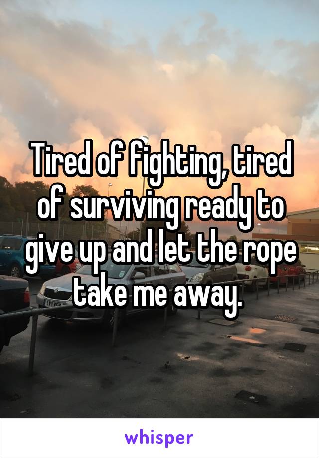 Tired of fighting, tired of surviving ready to give up and let the rope take me away. 