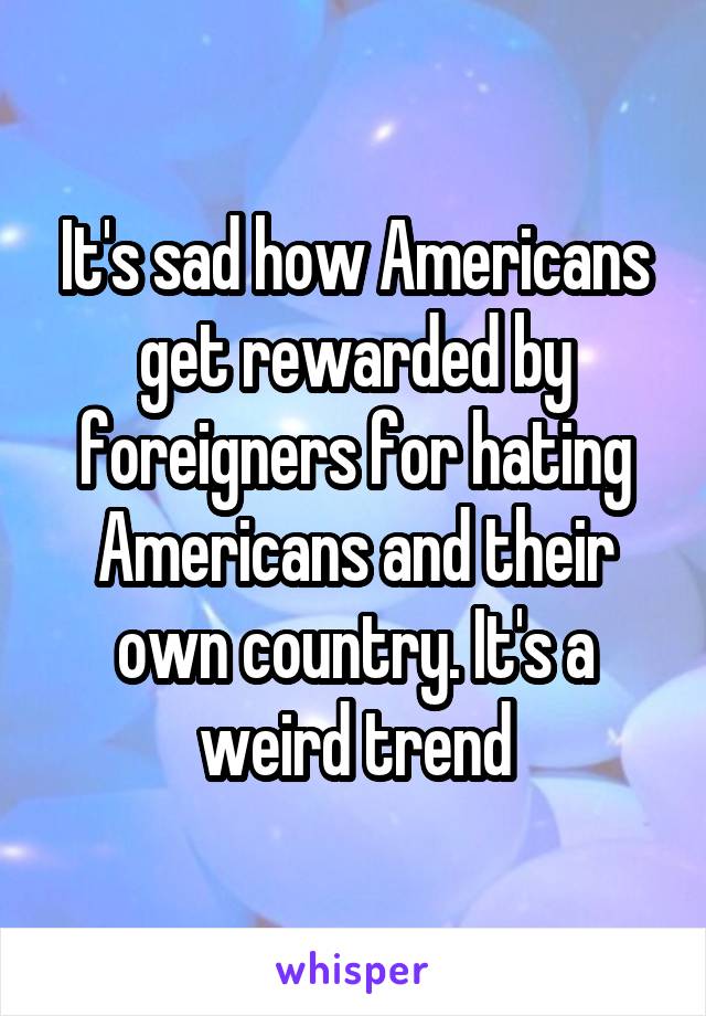 It's sad how Americans get rewarded by foreigners for hating Americans and their own country. It's a weird trend