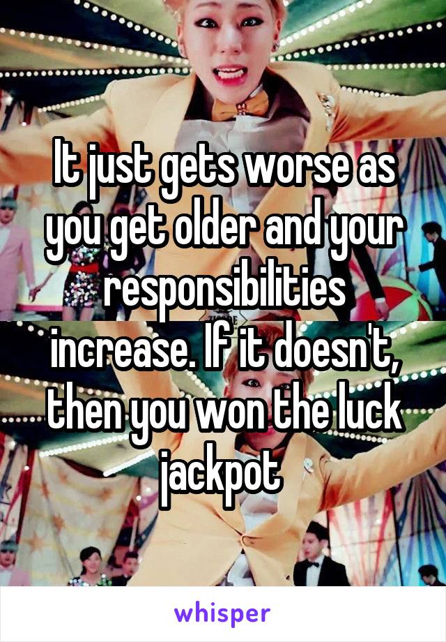 It just gets worse as you get older and your responsibilities increase. If it doesn't, then you won the luck jackpot 