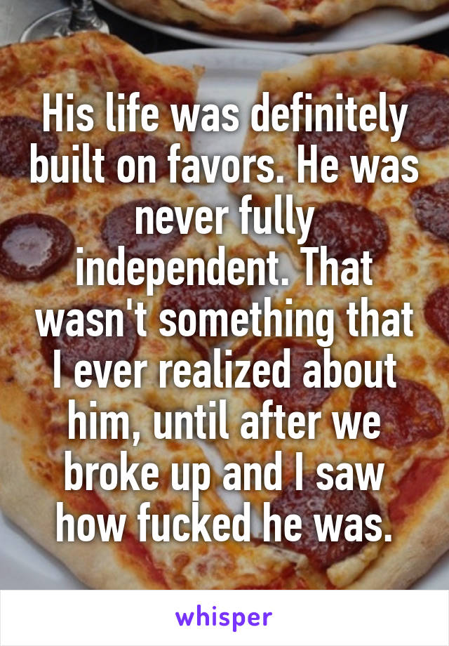His life was definitely built on favors. He was never fully independent. That wasn't something that I ever realized about him, until after we broke up and I saw how fucked he was.