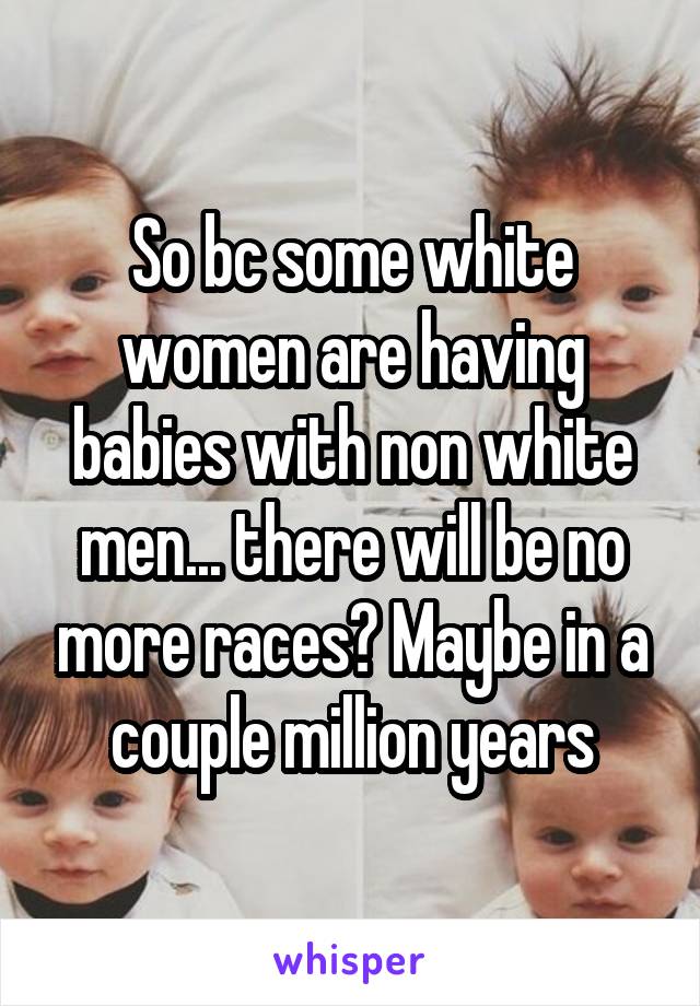 So bc some white women are having babies with non white men... there will be no more races? Maybe in a couple million years