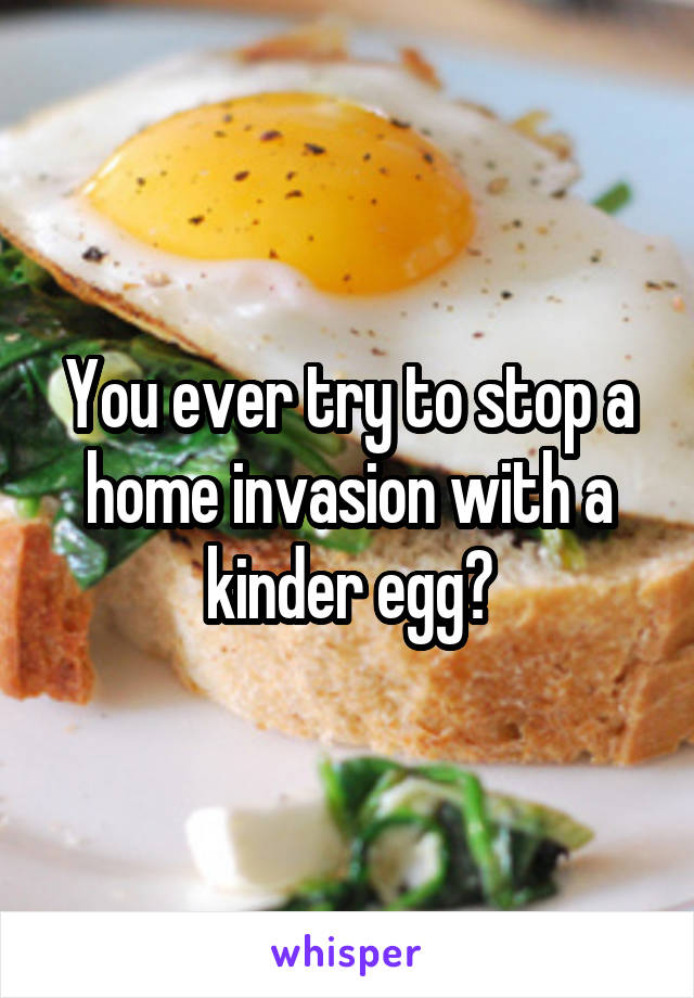 You ever try to stop a home invasion with a kinder egg?