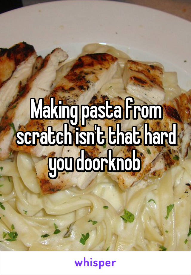 Making pasta from scratch isn't that hard you doorknob 