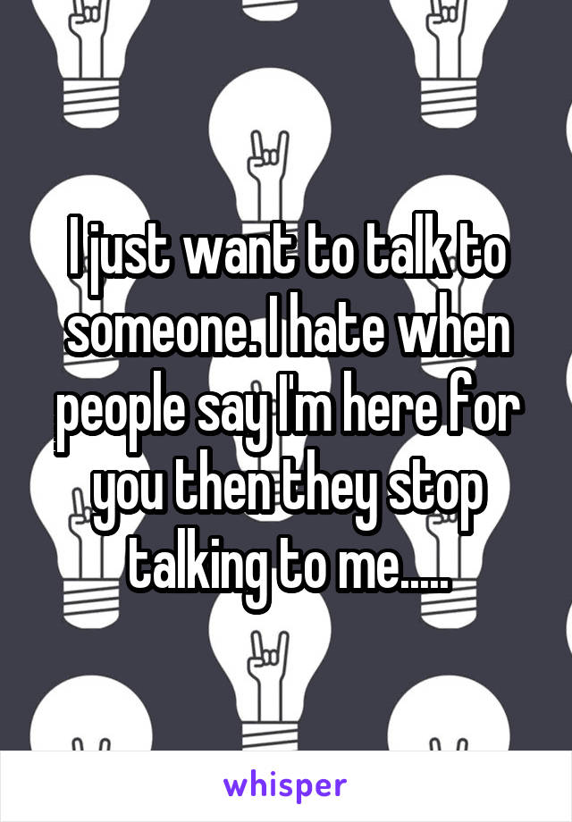 I just want to talk to someone. I hate when people say I'm here for you then they stop talking to me.....