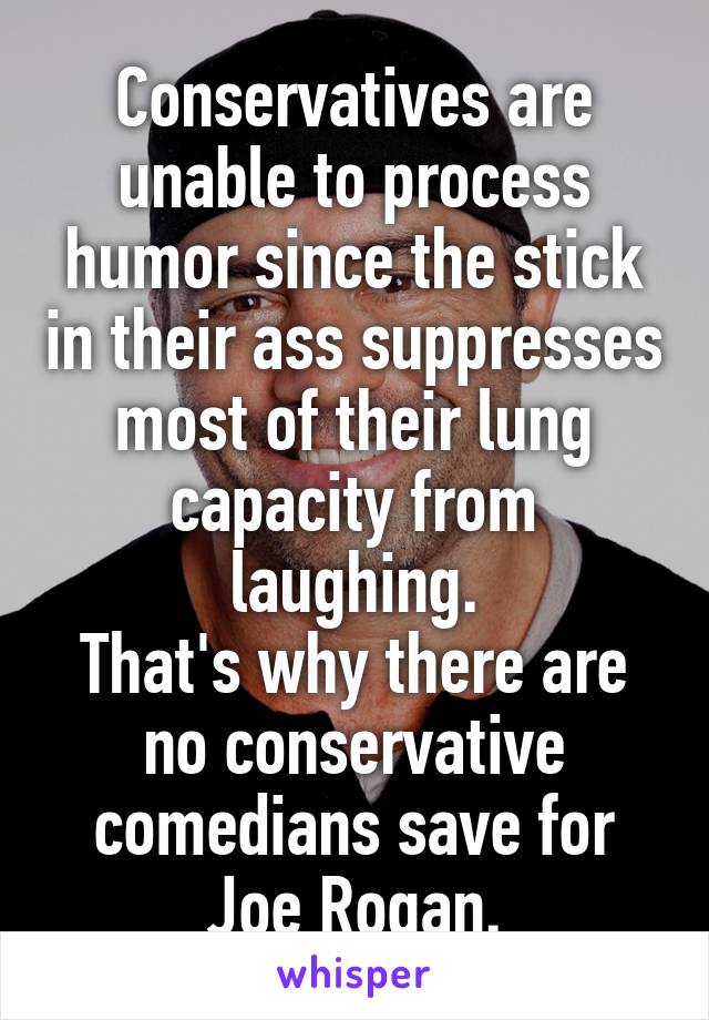 Conservatives are unable to process humor since the stick in their ass suppresses most of their lung capacity from laughing.
That's why there are no conservative comedians save for Joe Rogan.