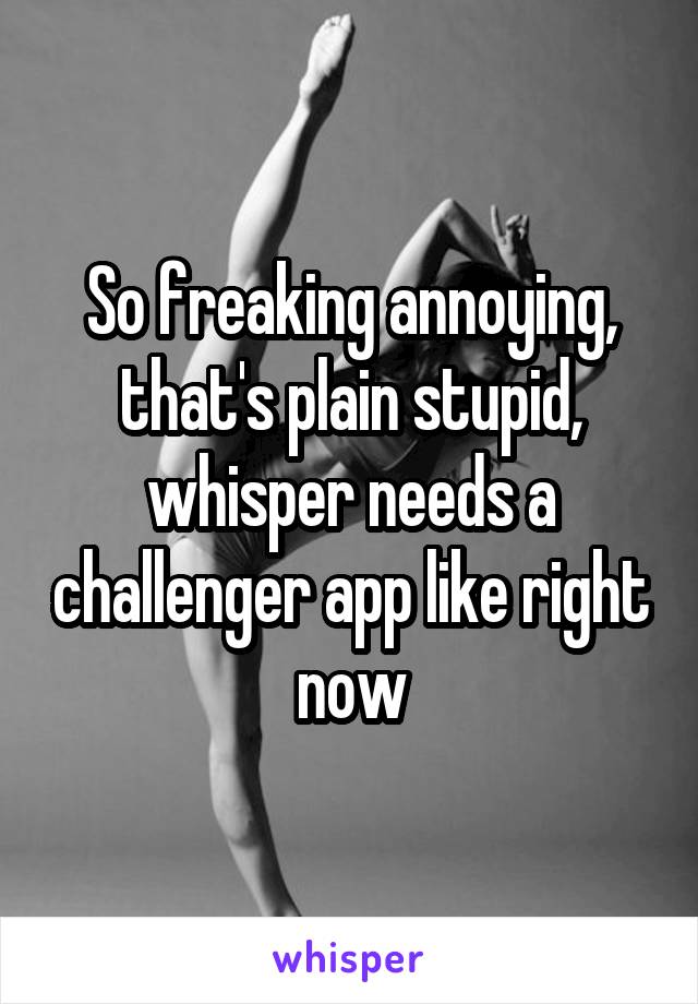 So freaking annoying, that's plain stupid, whisper needs a challenger app like right now